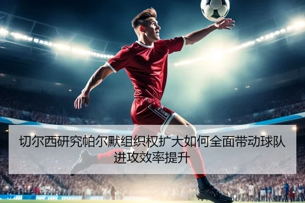 切尔西研究帕尔默组织权扩大如何全面带动球队进攻效率提升