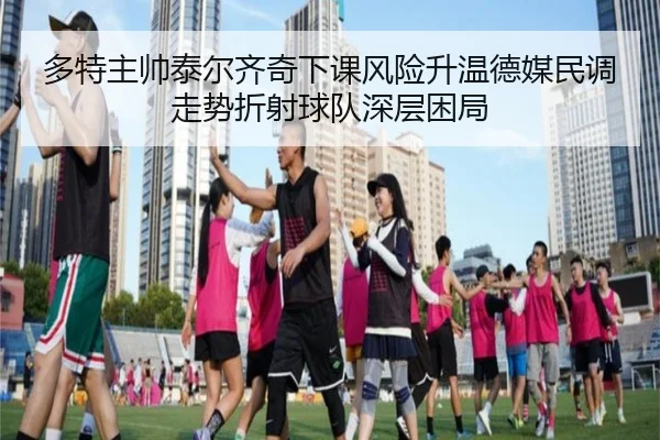 多特主帅泰尔齐奇下课风险升温德媒民调走势折射球队深层困局