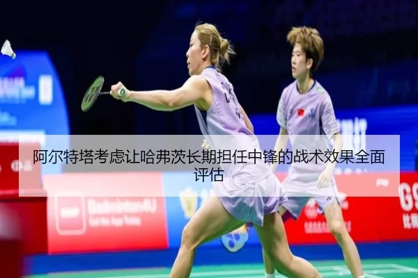 阿尔特塔考虑让哈弗茨长期担任中锋的战术效果全面评估