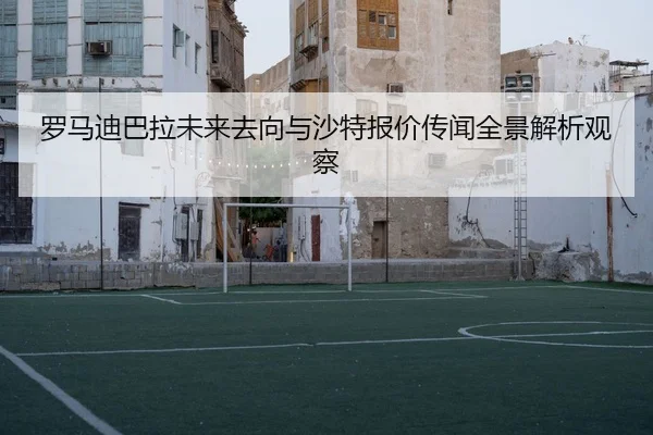 罗马迪巴拉未来去向与沙特报价传闻全景解析观察