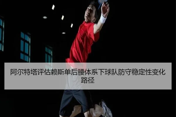 阿尔特塔评估赖斯单后腰体系下球队防守稳定性变化路径