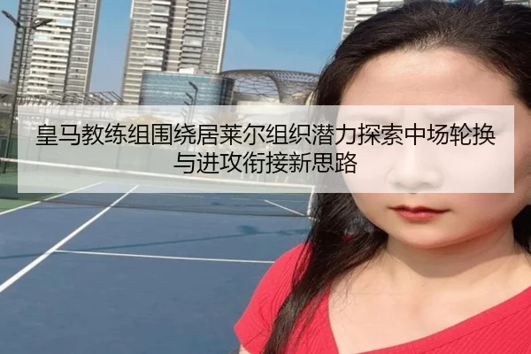 皇马教练组围绕居莱尔组织潜力探索中场轮换与进攻衔接新思路