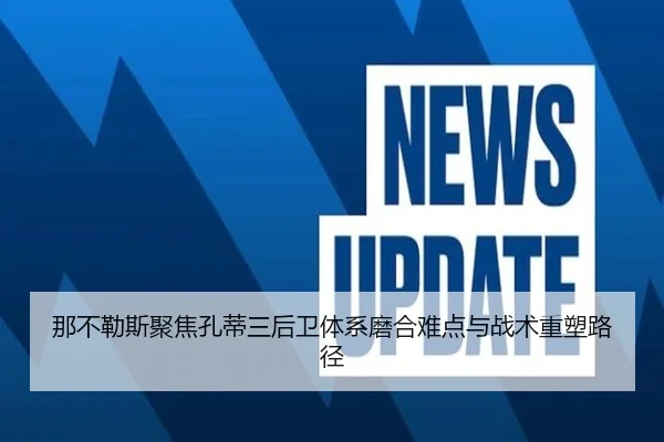那不勒斯聚焦孔蒂三后卫体系磨合难点与战术重塑路径
